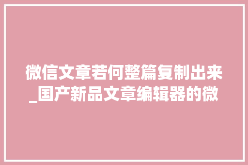 微信文章若何整篇复制出来_国产新品文章编辑器的微信文章一键转移指南 求职信范文