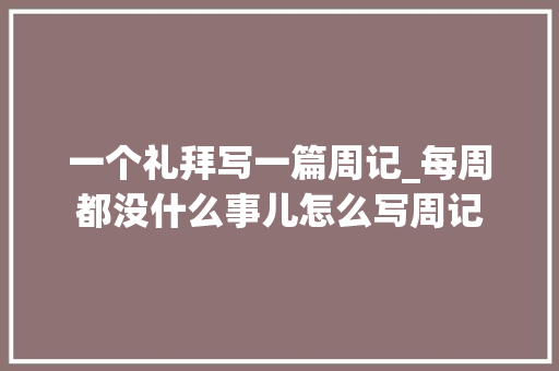 一个礼拜写一篇周记_每周都没什么事儿怎么写周记