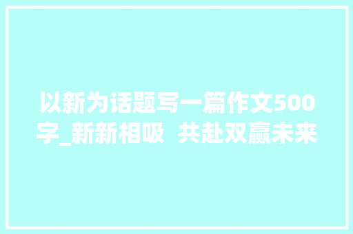 以新为话题写一篇作文500字_新新相吸  共赴双赢未来2024中外有名企业四川行不雅观察