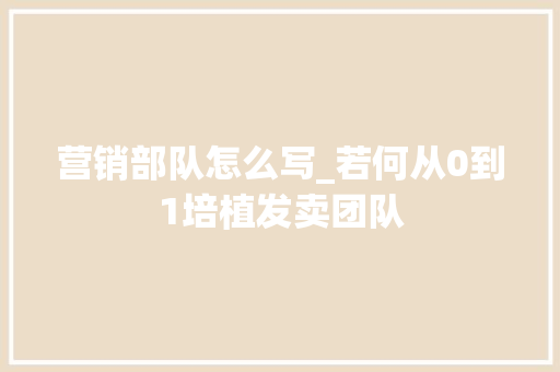 营销部队怎么写_若何从0到1培植发卖团队 致辞范文