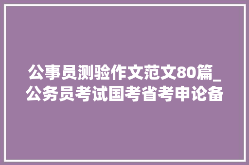 公事员测验作文范文80篇_公务员考试国考省考申论备考必看精选大年夜作文经典范文100篇 生活范文