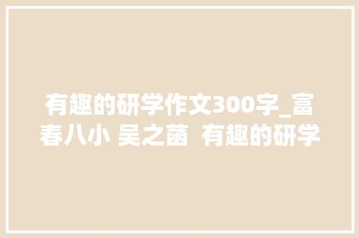 有趣的研学作文300字_富春八小 吴之菡  有趣的研学之路外一篇 职场范文