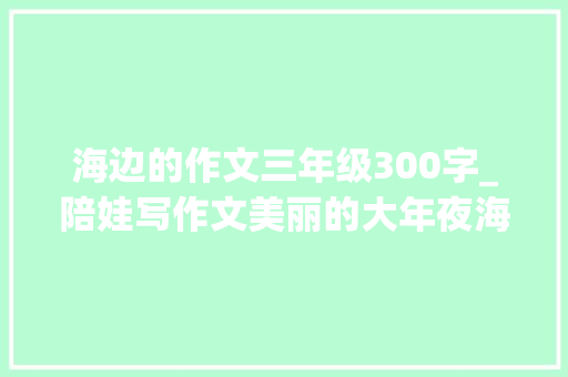 海边的作文三年级300字_陪娃写作文美丽的大年夜海 综述范文