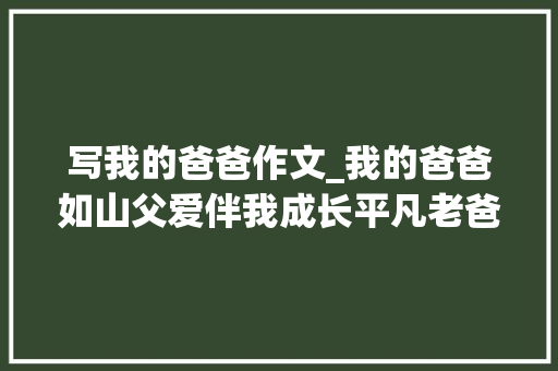 写我的爸爸作文_我的爸爸如山父爱伴我成长平凡老爸书写温暖人生。 演讲稿范文