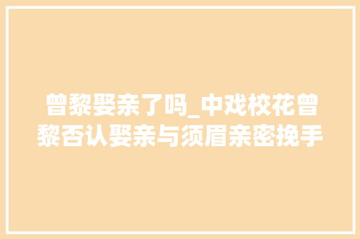 曾黎娶亲了吗_中戏校花曾黎否认娶亲与须眉亲密挽手被拍后秒澄清44岁仍独身单身