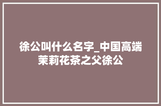 徐公叫什么名字_中国高端茉莉花茶之父徐公