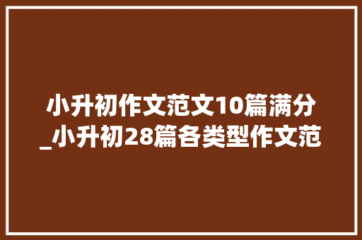 小升初作文范文10篇满分_小升初28篇各类型作文范文异常周全建议尽早打印熟知