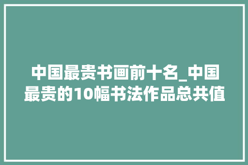 中国最贵书画前十名_中国最贵的10幅书法作品总共值若干钱为何颜真卿苏轼未上榜