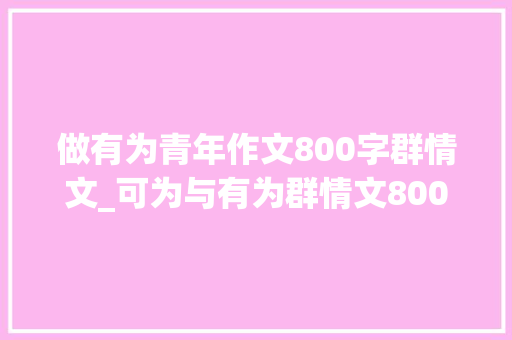 做有为青年作文800字群情文_可为与有为群情文800字作文精选51篇 致辞范文