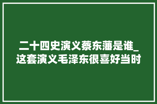 二十四史演义蔡东藩是谁_这套演义毛泽东很喜好当时购买要凭干部证件或介绍信