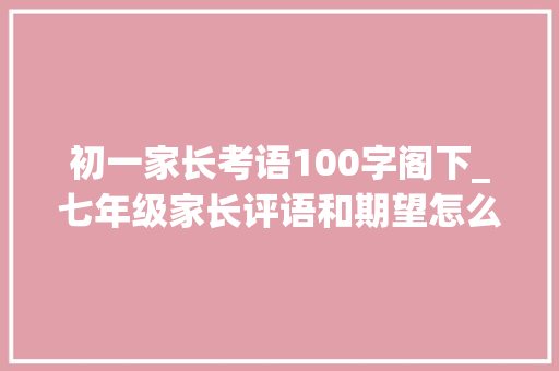 初一家长考语100字阁下_七年级家长评语和期望怎么写我是这样写的 简历范文