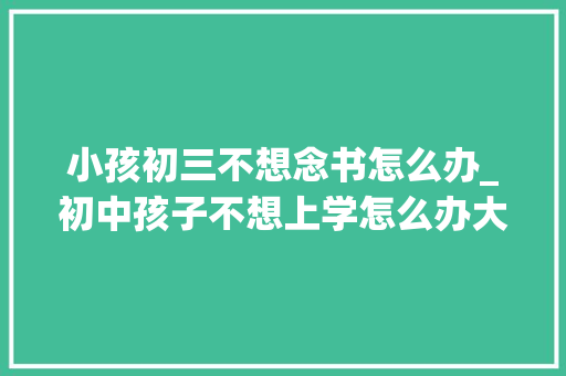 小孩初三不想念书怎么办_初中孩子不想上学怎么办大年夜黄蜂师长教师教家长若何有效疏导 综述范文