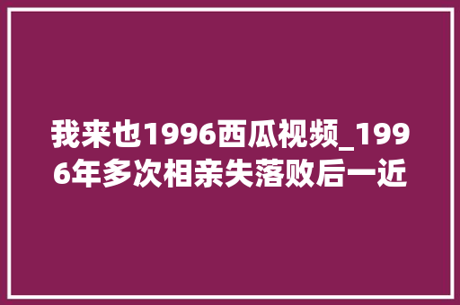 我来也1996西瓜视频_1996年多次相亲失落败后一近邻村女孩找到我说你看我怎么样 申请书范文