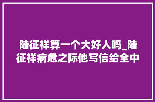 陆征祥算一个大好人吗_陆征祥病危之际他写信给全中国道歉自称是平易近族的罪人