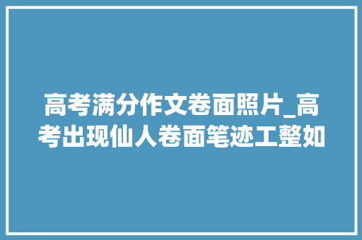 高考满分作文卷面照片_高考出现仙人卷面笔迹工整如同印刷体师长教师看后舍不得扣分