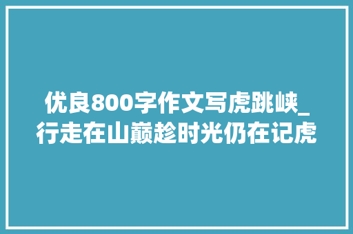 优良800字作文写虎跳峡_行走在山巅趁时光仍在记虎跳峡徒步 学术范文