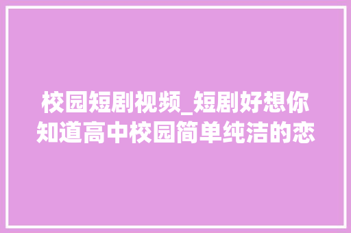 校园短剧视频_短剧好想你知道高中校园简单纯洁的恋爱甜除了甜照样甜 生活范文