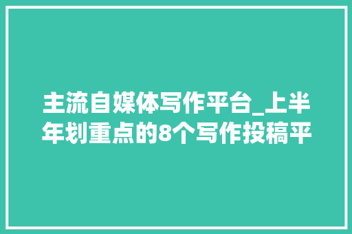 主流自媒体写作平台_上半年划重点的8个写作投稿平台不能一稿多投