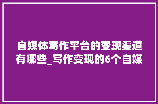 自媒体写作平台的变现渠道有哪些_写作变现的6个自媒体平台可以下班后在家操作挣个零花钱