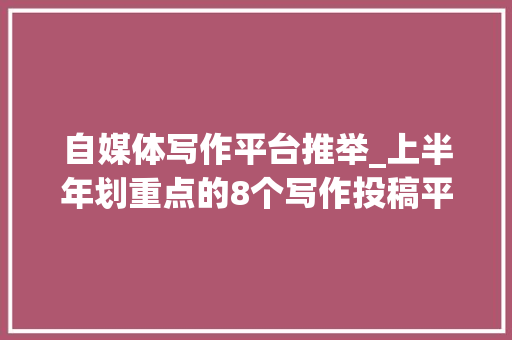 自媒体写作平台推举_上半年划重点的8个写作投稿平台不能一稿多投