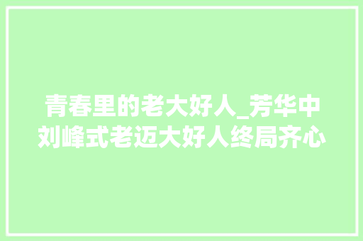 青春里的老大好人_芳华中刘峰式老迈大好人终局齐心专心求去世却落得终生残疾