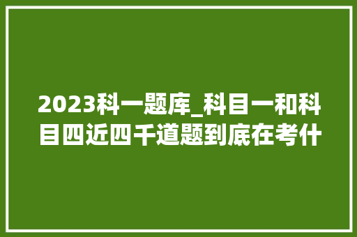 2023科一题库_科目一和科目四近四千道题到底在考什么