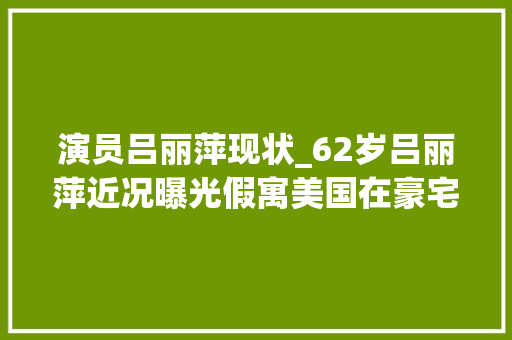 演员吕丽萍现状_62岁吕丽萍近况曝光假寓美国在豪宅与石友聚会老公孙海英露面 演讲稿范文