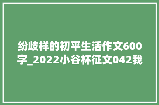 纷歧样的初平生活作文600字_2022小谷杯征文042我的初一的生活