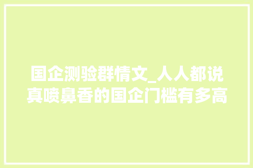 国企测验群情文_人人都说真喷鼻香的国企门槛有多高亲自经历国企面试让我大年夜呼意外