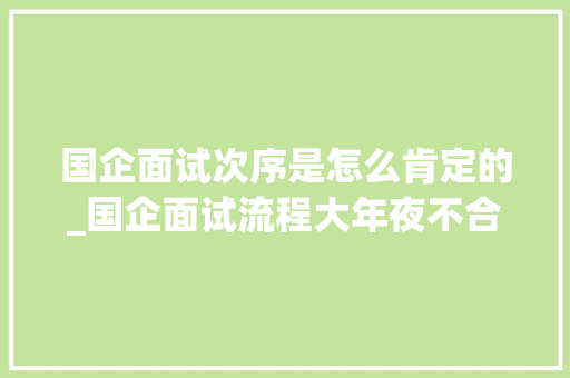 国企面试次序是怎么肯定的_国企面试流程大年夜不合留心了切切别再踩雷