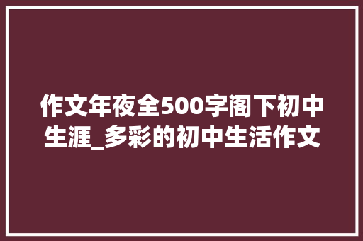 作文年夜全500字阁下初中生涯_多彩的初中生活作文精选34篇 致辞范文