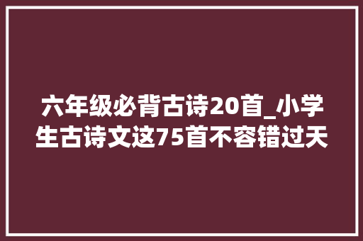 六年级必背古诗20首_小学生古诗文这75首不容错过天天一首孩子语文造诣飞跃 学术范文