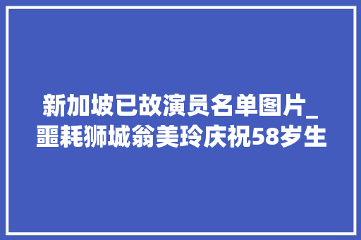 新加坡已故演员名单图片_噩耗狮城翁美玲庆祝58岁生日娶亲34周年纪念日后离世