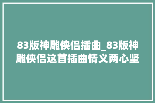 83版神雕侠侣插曲_83版神雕侠侣这首插曲情义两心坚幽婉刚毅的爱情主题曲