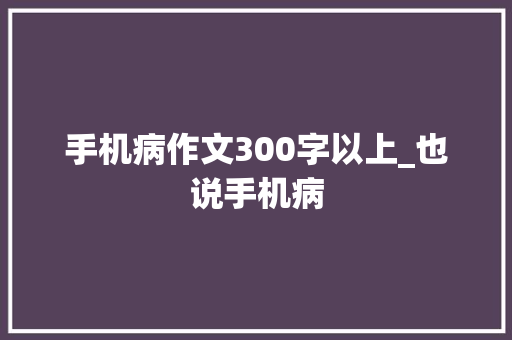 手机病作文300字以上_也说手机病