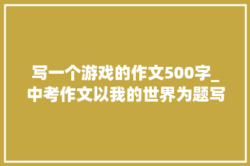 写一个游戏的作文500字_中考作文以我的世界为题写一篇500字文章mc玩家笑了 书信范文