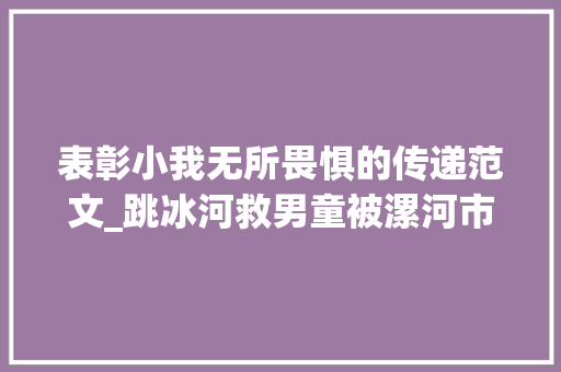 表彰小我无所畏惧的传递范文_跳冰河救男童被漯河市传递表扬评为无所害怕前辈小我 演讲稿范文