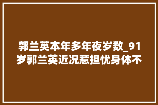 郭兰英本年多年夜岁数_91岁郭兰英近况惹担忧身体不佳却无子女照顾照样李谷一偶像 会议纪要范文