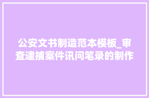 公安文书制造范本模板_审查逮捕案件讯问笔录的制作 附文书样本