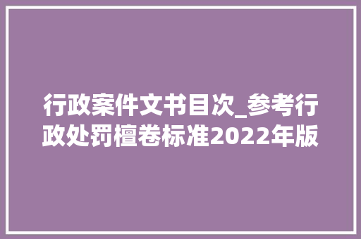 行政案件文书目次_参考行政处罚檀卷标准2022年版