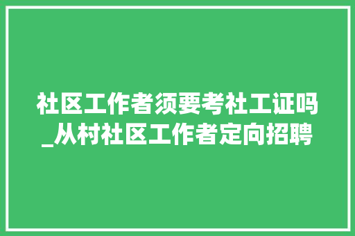 社区工作者须要考社工证吗_从村社区工作者定向招聘入编的前提来看都要求需要持有社工证 生活范文