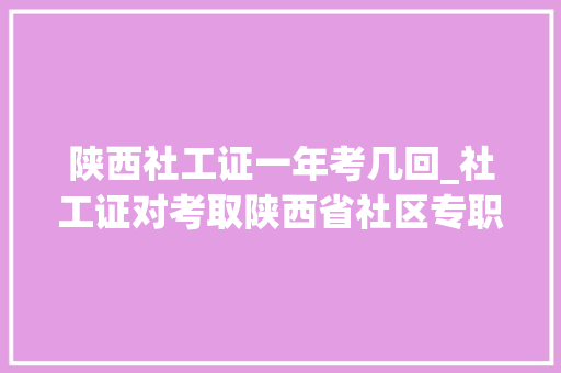 陕西社工证一年考几回_社工证对考取陕西省社区专职有什么优势 申请书范文