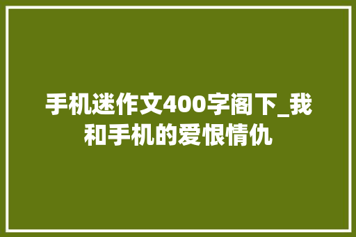 手机迷作文400字阁下_我和手机的爱恨情仇 书信范文