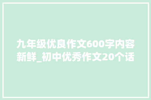 九年级优良作文600字内容新鲜_初中优秀作文20个话题作文及50篇优秀范文 致辞范文