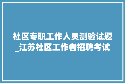 社区专职工作人员测验试题_江苏社区工作者招聘考试真题和参考谜底13套