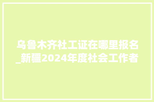 乌鲁木齐社工证在哪里报名_新疆2024年度社会工作者职业资格考试4月7日起报名