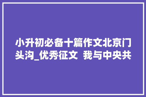 小升初必备十篇作文北京门头沟_优秀征文  我与中央共成长的八年进程 生活范文