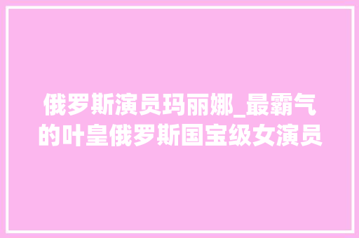 俄罗斯演员玛丽娜_最霸气的叶皇俄罗斯国宝级女演员玛丽娜美貌跟气质太绝了