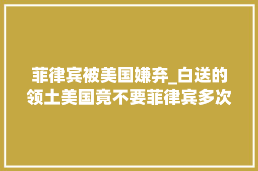 菲律宾被美国嫌弃_白送的领土美国竟不要菲律宾多次要加入美国却被美国决然毅然拒绝