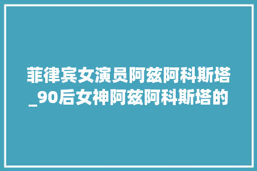 菲律宾女演员阿兹阿科斯塔_90后女神阿兹阿科斯塔的2023年 学术范文